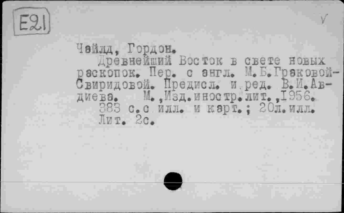 ﻿
Чайлд, Гордон.
Древнейший Восток в свете новых раскопок. Пер. с англ. М.Б.Граковой-Свиридовой. Предке л. и.ред. в.И.Ав-диева.	М.,Изд.иностр, лит. ,1956.
383 с.с илл. и карт.; 20л.илл. Лит. 2с.